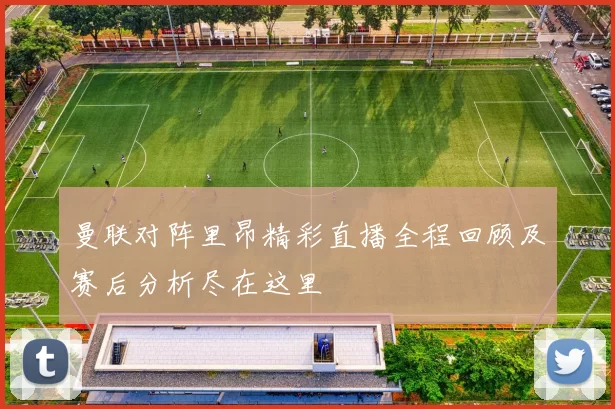 曼联对阵里昂精彩直播全程回顾及赛后分析尽在这里