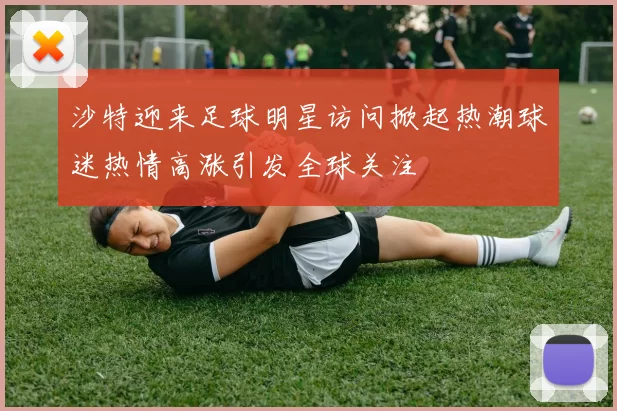 沙特迎来足球明星访问掀起热潮球迷热情高涨引发全球关注