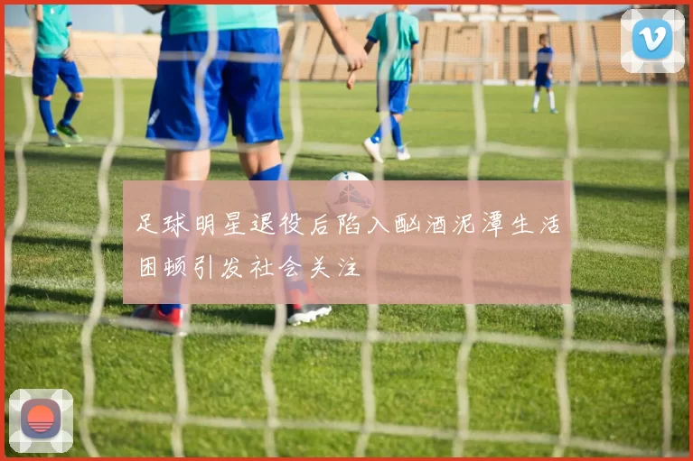 足球明星退役后陷入酗酒泥潭生活困顿引发社会关注