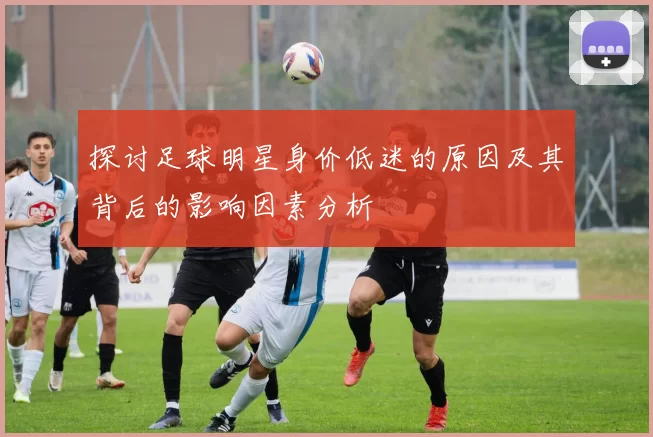 探讨足球明星身价低迷的原因及其背后的影响因素分析