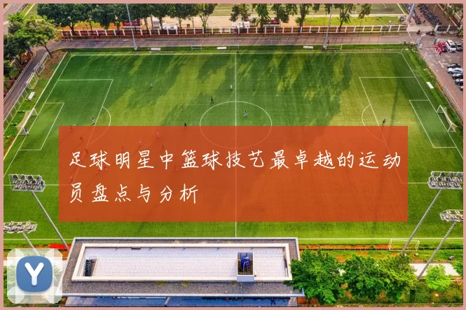 足球明星中篮球技艺最卓越的运动员盘点与分析
