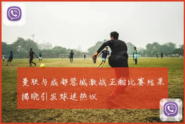 曼联与成都蓉城激战正酣比赛结果揭晓引发球迷热议