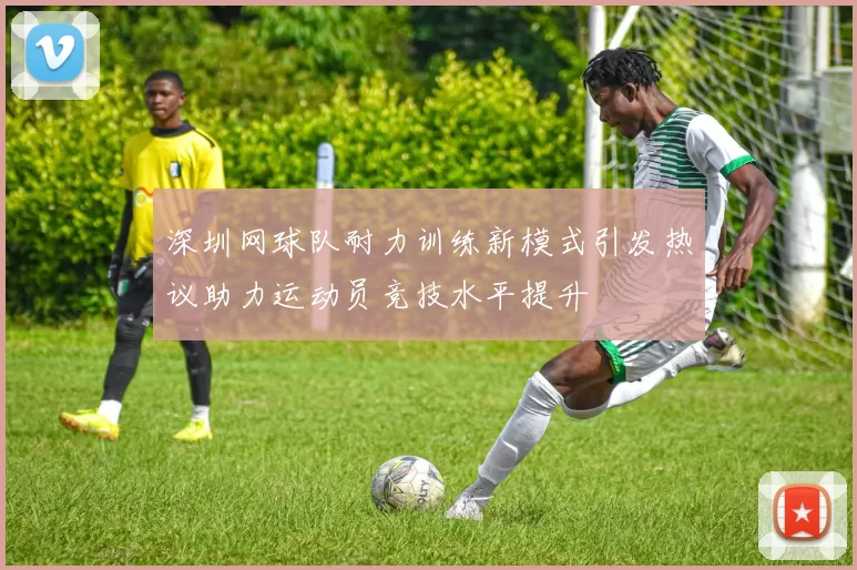 深圳网球队耐力训练新模式引发热议助力运动员竞技水平提升
