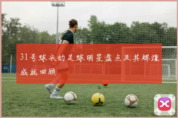31号球衣的足球明星盘点及其辉煌成就回顾