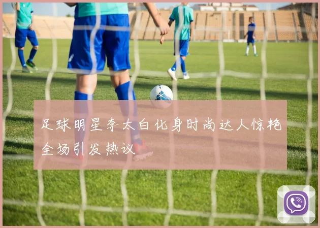 足球明星李太白化身时尚达人惊艳全场引发热议