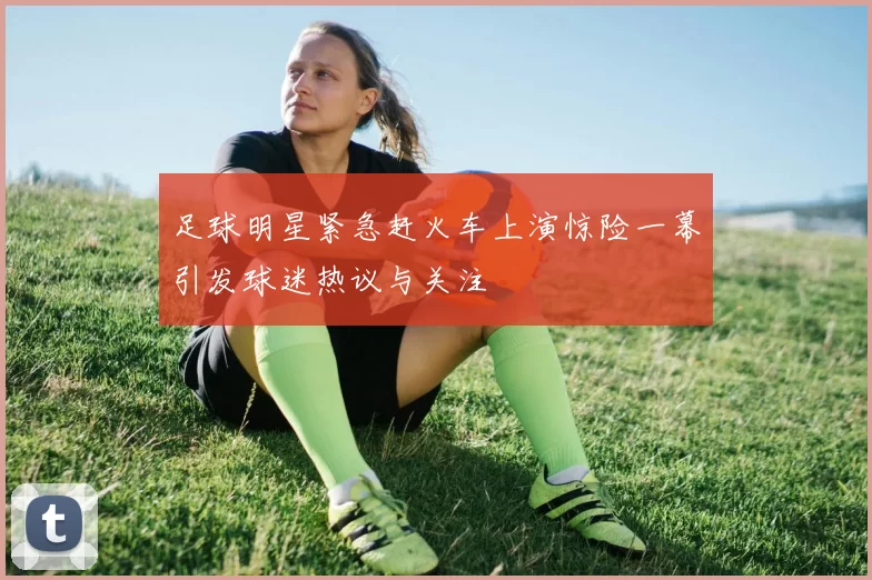 足球明星紧急赶火车上演惊险一幕引发球迷热议与关注