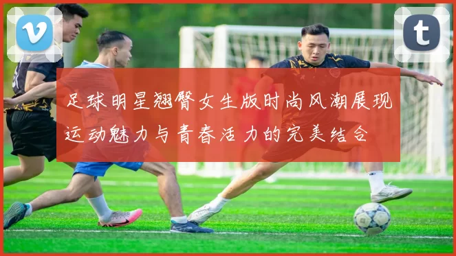 足球明星翘臀女生版时尚风潮展现运动魅力与青春活力的完美结合