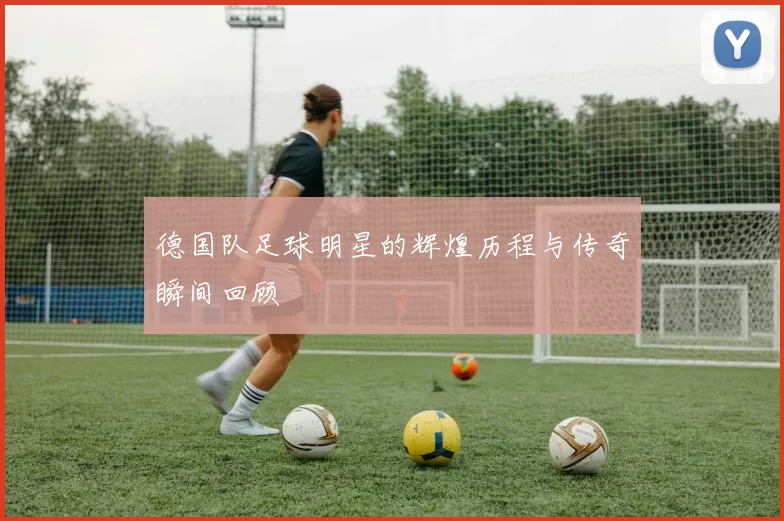 德国队足球明星的辉煌历程与传奇瞬间回顾