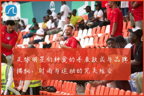足球明星们钟爱的手表款式与品牌揭秘，时尚与运动的完美结合