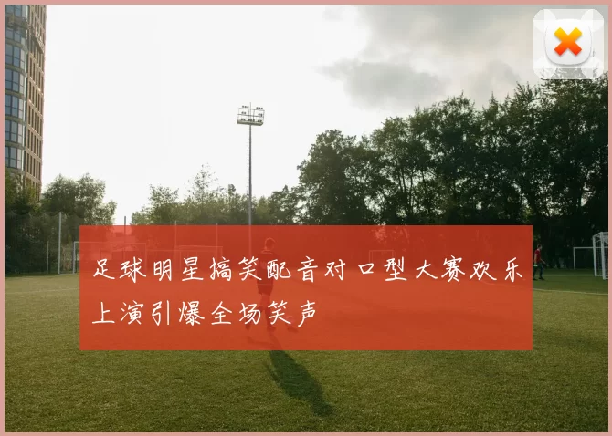 足球明星搞笑配音对口型大赛欢乐上演引爆全场笑声