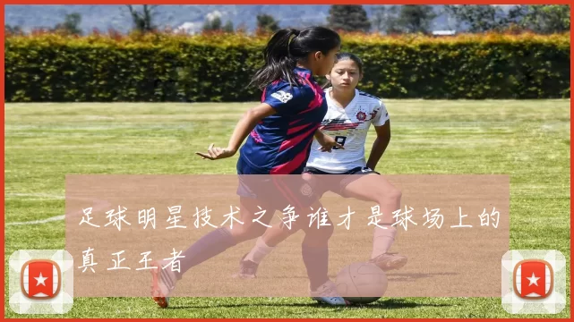 足球明星技术之争谁才是球场上的真正王者