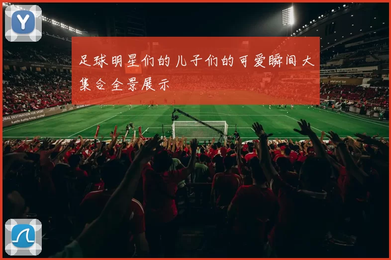 足球明星们的儿子们的可爱瞬间大集合全景展示