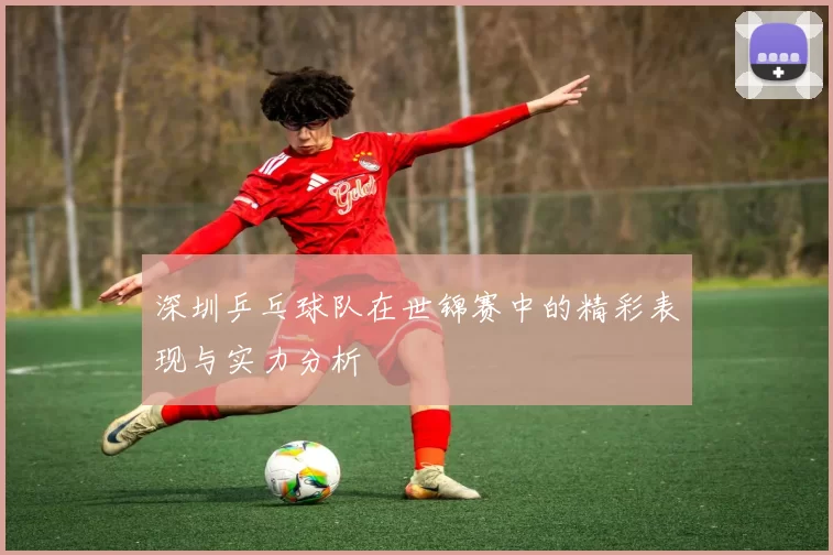 深圳乒乓球队在世锦赛中的精彩表现与实力分析