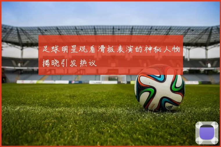 足球明星观看滑板表演的神秘人物揭晓引发热议