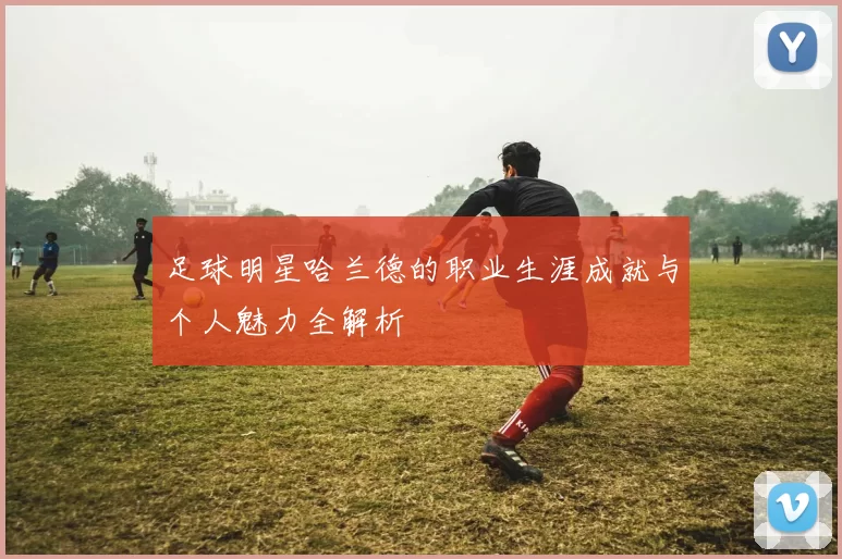 足球明星哈兰德的职业生涯成就与个人魅力全解析