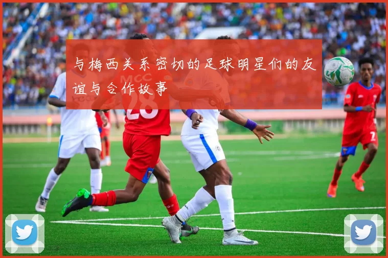 与梅西关系密切的足球明星们的友谊与合作故事