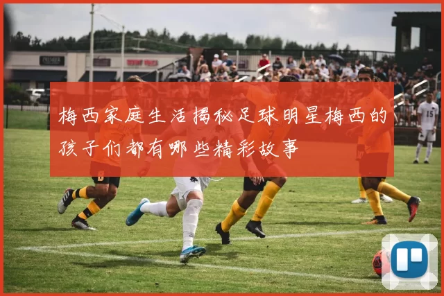 梅西家庭生活揭秘足球明星梅西的孩子们都有哪些精彩故事