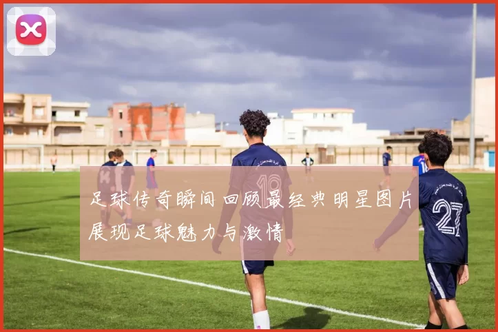 足球传奇瞬间回顾最经典明星图片展现足球魅力与激情