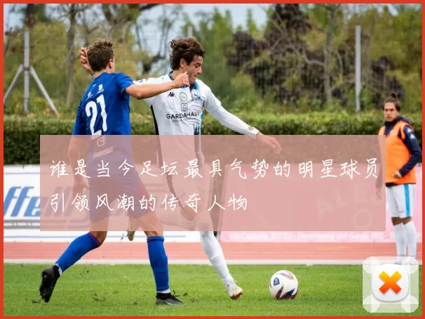 谁是当今足坛最具气势的明星球员引领风潮的传奇人物
