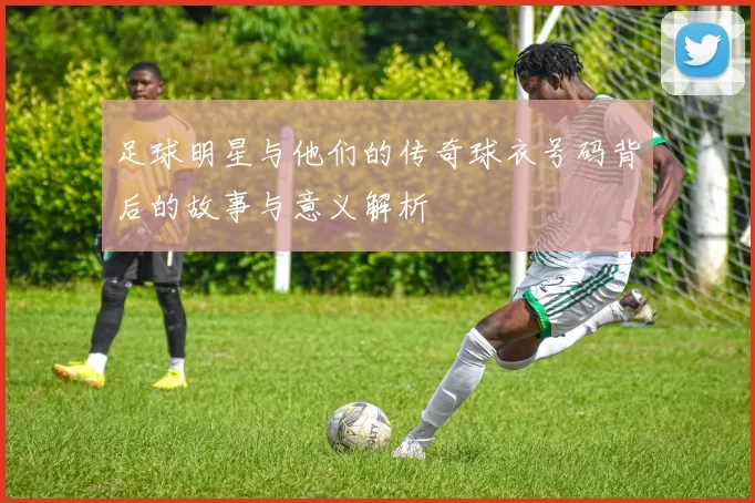 足球明星与他们的传奇球衣号码背后的故事与意义解析