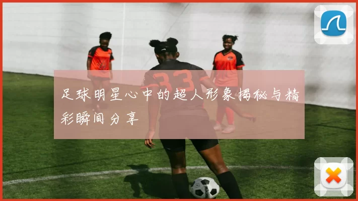 足球明星心中的超人形象揭秘与精彩瞬间分享
