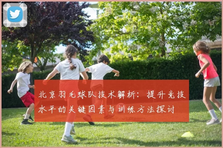 北京羽毛球队技术解析：提升竞技水平的关键因素与训练方法探讨
