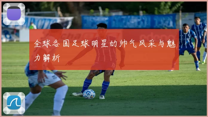 全球各国足球明星的帅气风采与魅力解析