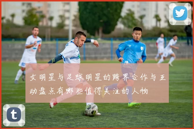 女明星与足球明星的跨界合作与互动盘点有哪些值得关注的人物