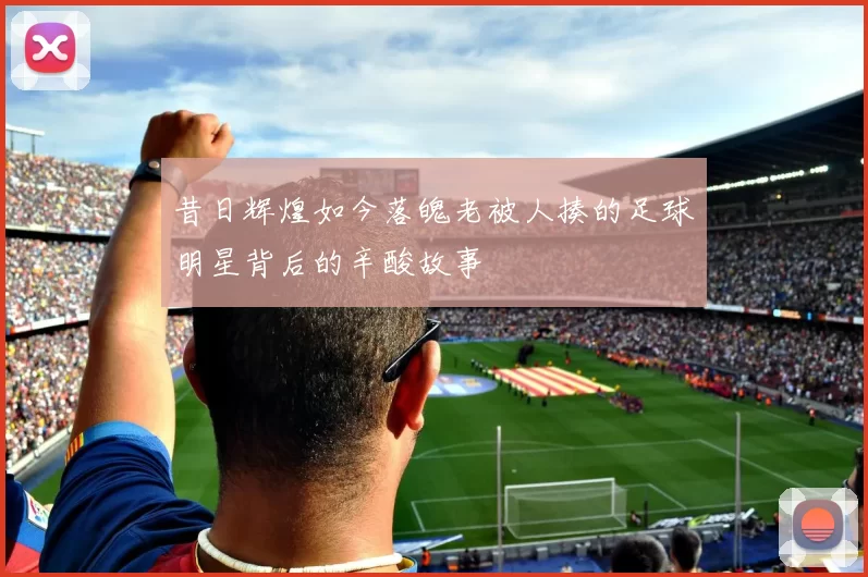 昔日辉煌如今落魄老被人揍的足球明星背后的辛酸故事