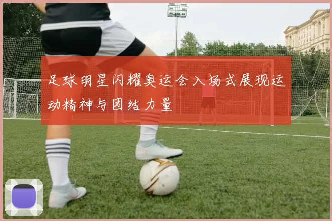 足球明星闪耀奥运会入场式展现运动精神与团结力量