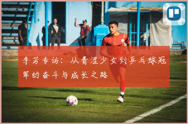 李芳专访：从青涩少女到乒乓球冠军的奋斗与成长之路