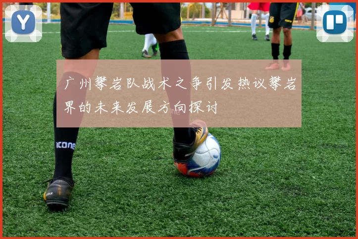 广州攀岩队战术之争引发热议攀岩界的未来发展方向探讨