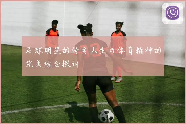 足球明星的传奇人生与体育精神的完美结合探讨