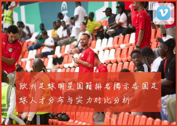 欧洲足球明星国籍排名揭示各国足球人才分布与实力对比分析
