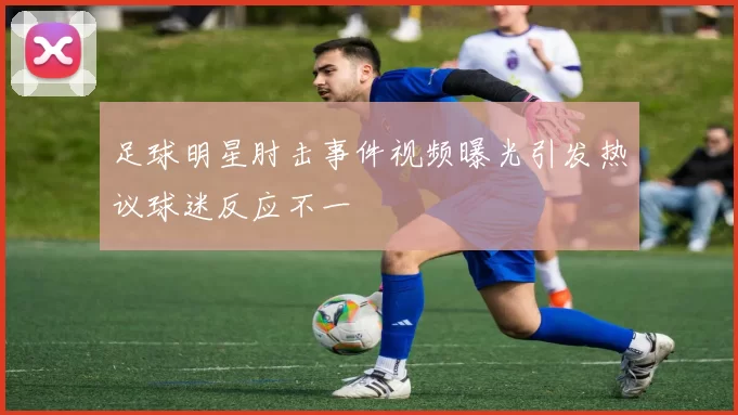 足球明星肘击事件视频曝光引发热议球迷反应不一
