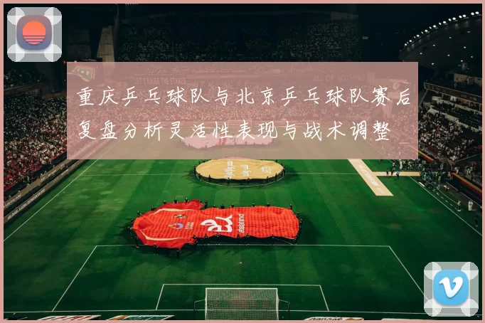 重庆乒乓球队与北京乒乓球队赛后复盘分析灵活性表现与战术调整