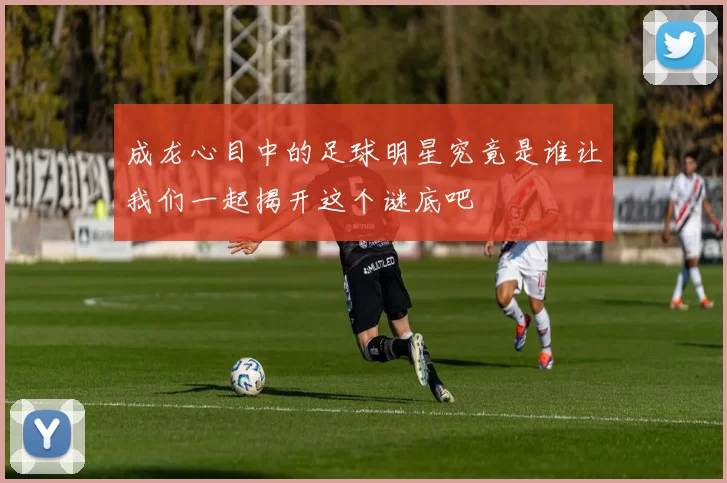 成龙心目中的足球明星究竟是谁让我们一起揭开这个谜底吧