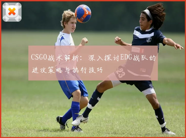 CSGO战术解析：深入探讨EDG战队的进攻策略与执行技巧