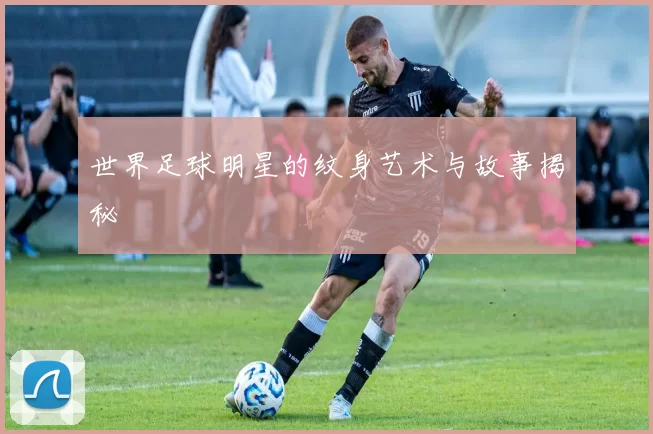 世界足球明星的纹身艺术与故事揭秘