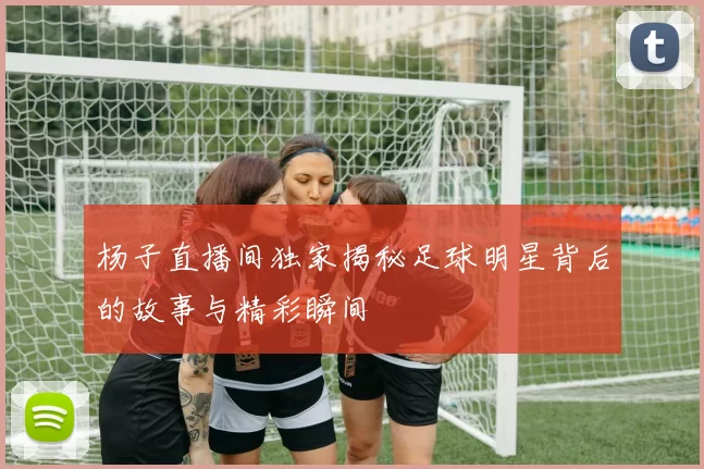 杨子直播间独家揭秘足球明星背后的故事与精彩瞬间