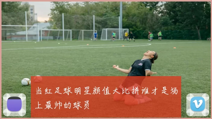 当红足球明星颜值大比拼谁才是场上最帅的球员