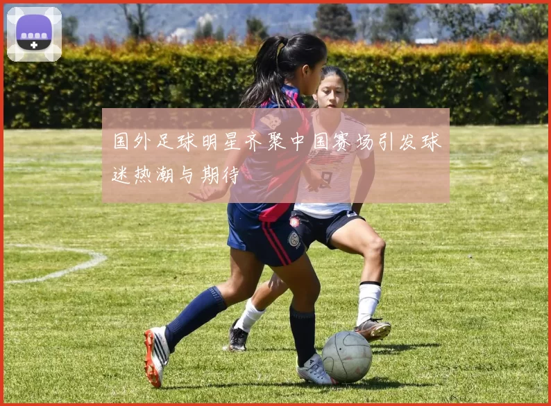国外足球明星齐聚中国赛场引发球迷热潮与期待