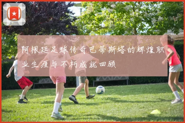 阿根廷足球传奇巴蒂斯塔的辉煌职业生涯与不朽成就回顾