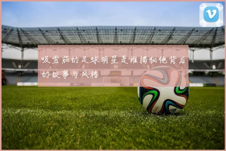 吸雪茄的足球明星是谁揭秘他背后的故事与风格