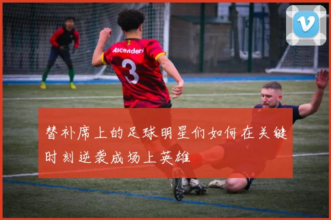 替补席上的足球明星们如何在关键时刻逆袭成场上英雄