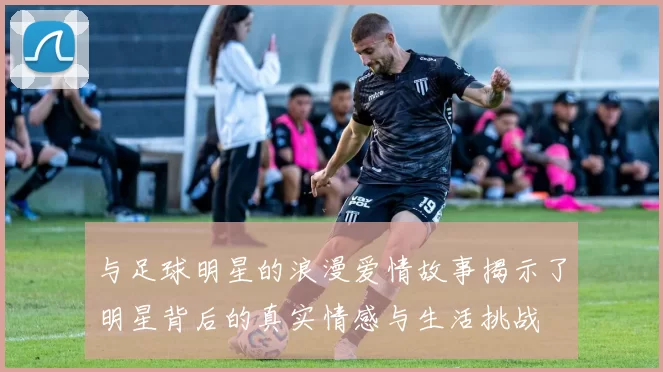 与足球明星的浪漫爱情故事揭示了明星背后的真实情感与生活挑战