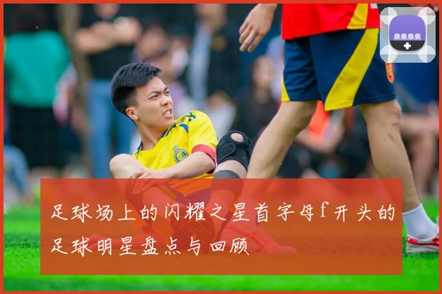 足球场上的闪耀之星首字母f开头的足球明星盘点与回顾