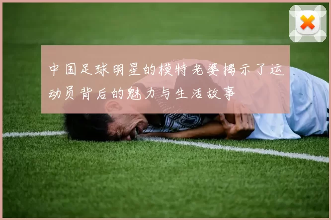 中国足球明星的模特老婆揭示了运动员背后的魅力与生活故事