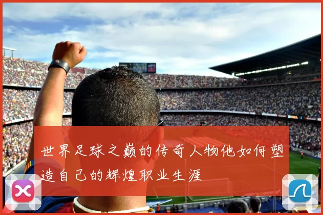 世界足球之巅的传奇人物他如何塑造自己的辉煌职业生涯