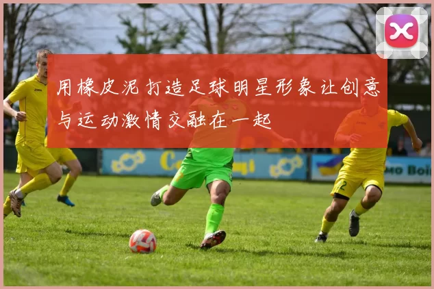 用橡皮泥打造足球明星形象让创意与运动激情交融在一起